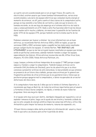 un cuarto con aire acondicionado pero si en un lugar fresco. En cuanto a la
electricidad, existen usuario que tienen bombas hidroneumáticas, varios aires
acondicionados y una serie de equipos eléctricos que consumen mucha energía al
momento de arrancar, es allí justo cuanto el disco duros de la computadora sufre,
porque es muy sensible a los fallos de corriente y cada vez que la nevera o la
bomaba enciende, se da una baja de amperaje en el sistema eléctrico de toda la
casa y consecuentemente en el PC. Dado a esta fluctuaciones eléctricas los discos
duros suelen sufrir mucho y dañarse, sin mencionar la pesadilla de las fuentes de
poder ATX de los equipos ATX, porque también corren la misma suerte de los
HDD.

Podemos comenzar por buscar y eliminar los virus informativos con un buen
antivirus, yo recomiendo Norton Antivirus 2001 y 2003 en ingles, ya que las
versiones 2000 y 2002 versiones ingles o español me han dado malos resultados
porque cuelgan mucho los equipos. Si instala Norton, "NO INSTALE LAS
UTILIDADES" ya que no me han arrojado buenos resultados en equipos que incluso
están en perfectas condiciones, además también tienden a colgar los equipos,
especialmente los Celeron. Otros antvirus reconocidos son Mc Affee Virus Scan,
Anyware, PC-Cillin 2000, Panda Antivirus Platinium, etc.

Luego, busque y elimine archivos temporales de su equipo (*.TMP) porque ocupan
espacio y tienden a colgar la computadora. También busque archivos con la
extensión CHK (Acrónimo de Checked), pero he de advertirle que si su disco
comienza a presentar archivos de esta naturaleza, lo mas probable es que estemos
en presencia de un futuro disco dañado, porque esos archivos por lo general son
fragmentos perdidos de otros archivos que no se guardaron bien o talvez que se
perdieron porque apagaron mal la computadora, o datos recuperados de un sector
defectuoso del disco duro.

Si la computadora tiene mas de 2 años que se le instalo el Sistema Operativo, le
recomiendo que haga un Back Up de todos los archivos importantes para el usuario
y formatee el Disco Duros completo, no rápido, e instale de nuevo todos los
programas. Vera una mejoría rápida.

Si el equipo esta muy sucio por dentro, destápelo (Apagado por supuesto) y con un
soplador remueva el polvo, luego con la ayuda de una brocha y teniendo cuidado de
que no este cargada de energía estática limpie las zonas mas difíciles y utilice SQ
Antiestático para limpiar los bancos de memoria, ranuras de expansión, etc.

 El buen técnico siempre debe darle prioridad a la información del usuario y hacer
todo lo que esta a su alcance para evitar la perdida de datos.
 
