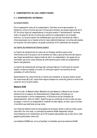 2. COMPONENTES DE UNA COMPUTADORA

2.1 COMPONENTES INTERNOS

La tarjeta madre:

Es el componente clave de la computadora. Contiene un microprocesador, la
memoria y otros circuitos que son críticos para obtener una buena operación de la
PC. En otros tipos de computadoras, la tarjeta madre ó “motherboard” contiene
toda o la mayoría de los circuitos que conecta la computadora con el mundo
exterior, La tarjeta madre fue diseñada para que las sub-funciones de vídeo e
interconexiones con el mundo exterior sean administradas por circuitos adicionales
en tarjetas. De esta manera, se puede actualizar la PC cambiando las tarjetas.

La fuente de alimentación (fuente poder):

La fuente de alimentación se cubre de un blindaje metálico para evitar
interferencia de frecuencia con el sistema de video y para protección del usuario
que tenga necesidad por alguna razón de abrir su computadora. Se equipa de un
ventilador que sirve como sistema de enfriamiento para todos los componentes
dentro del gabinete.

La fuente de alimentación entrega dos voltajes básicos, 5 volts para la tarjeta
madre y todos los demás circuitos, 12 volts para operar los motores de las
unidades y 0 volts (tierra).

Generalmente los conectores de la fuente son standard, la tarjeta madre recibe
los conectores p8 y p9, cuyos hilos negros siempre se conectan juntos al centro del
conector de la tarjeta madre.

Memoria RAM

Por otro lado, la Memoria Ram (Random Access Memory o Memoria de Acceso
aleatorio) es un espacio de almacenamiento temporáneo utilizado por el
microprocesador y otros componentes. A Diferencia de las Unidades de
almacenamiento, ésta es volátil, Significa que su contenido se borra cada vez que
se apaga o reiniciar la computadora; también es más rápida, es decir que el acceso
a los datos que mantiene es muy veloz.

Los chips de memoria son los encargados de procesar datos e instrucciones a gran
velocidad. Por otro lado, la cantidad de memoria RAM disponible influye
directamente en el rendimiento de la PC (cuando más grande sea el escritorio, más
papeles podrá poner sobre él).

Los módulos DIMM son, en la actualidad, el estándar para las memorias RAM.
 