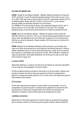 Los tipos de memoria son:

SIMM: (Single In-line Memory Module - Módulos simples de memoria en línea) de
30/72 contactos. Los de 30 contactos pueden manejar 8 bits cada vez, por lo que
en un 386 ó 486, que tiene un bus de datos de 32 bits, necesitamos usarlos de 4 en
4 módulos iguales. Miden unos 8,5 cm (30 c.) ó 10,5 cm (72 c.) y las ranuras
(bancos) donde van montadas suelen ser de color blanco.
Los SIMM de 72 contactos (en su época, más modernos) manejan 32 bits, por lo
que se usan de 1 en 1 en los 486; en los Pentium se haría de 2 en 2 módulos
(iguales), porque el bus de datos de los Pentium es el doble de grande (64 bits).

DIMM: (Dual In-line Memory Module - Módulos de memoria dual en línea) de
168/184 contactos y unos 13 a ~15 cm y en ranuras (bancos) generalmente de color
negro, llevan dos palanquitas de color blanco por lo general en los extremos para
facilitar su correcta colocación. Pueden manejar 64 bits de una vez, Existen de 5,
3.3, 2.5 voltios.

RIMM: (Rambus In-line Memory Module) de 168 contactos, es el formato mas
nuevo en el área de las memorias y es utilizado por los últimos Pentium 4, tiene un
diseño totalmente nuevo, un bus de datos más estrecho, de sólo 16 bits (2 bytes)
pero funciona a velocidades mucho mayores, de 266, 356 y 400 MHz. Además, es
capaz de aprovechar cada señal doblemente, de forma que en cada ciclo de reloj
envía 4 bytes en lugar de 2.

La memoria ROM

(Read Only Memmory, o memoria de sólo lectura) también es conocida como BIOS,
y es un chip que viene agregado a la tarjeta madre.

El Chip de Memoria Rom se encuentra insertado en la tarjeta madre, debido a que
guarda el conjunto de instrucciones que permiten arrancar la computadora y
posibilita la carga del sistema operativo. Por lo tanto es de vital importancia para el
funcionamiento del sistema.

El Procesador

El chip más importante de cualquier tarjeta madre es el procesador. Sin el la
computadora no podría funcionar. A menudo este componente se determina CPU,
que describe a la perfección su papel dentro del sistema. El procesador es
realmente el elemento central del proceso de procesamiento de datos.

JUMPERS (PUENTES)

Esparcidos en diferentes lugares de la tarjeta madre se encuentran los jumpers,
que sirven para conectar las funciones que se pueden ordenar desde el panel del
 