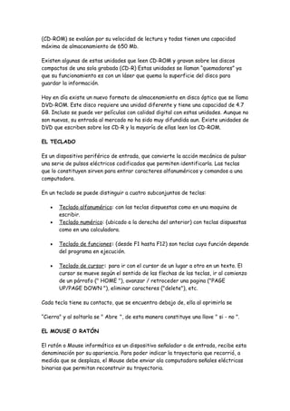 (CD-ROM) se evalúan por su velocidad de lectura y todas tienen una capacidad
máxima de almacenamiento de 650 Mb.

Existen algunas de estas unidades que leen CD-ROM y gravan sobre los discos
compactos de una sola grabada (CD-R) Estas unidades se llaman “quemadores” ya
que su funcionamiento es con un láser que quema la superficie del disco para
guardar la información.

Hoy en día existe un nuevo formato de almacenamiento en disco óptico que se llama
DVD-ROM. Este disco requiere una unidad diferente y tiene una capacidad de 4.7
GB. Incluso se puede ver películas con calidad digital con estas unidades. Aunque no
son nuevas, su entrada al mercado no ha sido muy difundida aun. Existe unidades de
DVD que escriben sobre los CD-R y la mayoría de ellas leen los CD-ROM.

EL TECLADO

Es un dispositivo periférico de entrada, que convierte la acción mecánica de pulsar
una serie de pulsos eléctricos codificados que permiten identificarla. Las teclas
que lo constituyen sirven para entrar caracteres alfanuméricos y comandos a una
computadora.

En un teclado se puede distinguir a cuatro subconjuntos de teclas:

   •   Teclado alfanumérico: con las teclas dispuestas como en una maquina de
       escribir.
   •   Teclado numérico: (ubicado a la derecha del anterior) con teclas dispuestas
       como en una calculadora.

   •   Teclado de funciones: (desde F1 hasta F12) son teclas cuya función depende
       del programa en ejecución.

   •   Teclado de cursor: para ir con el cursor de un lugar a otro en un texto. El
       cursor se mueve según el sentido de las flechas de las teclas, ir al comienzo
       de un párrafo (" HOME "), avanzar / retroceder una pagina ("PAGE
       UP/PAGE DOWN "), eliminar caracteres ("delete"), etc.

Cada tecla tiene su contacto, que se encuentra debajo de, ella al oprimirla se

“Cierra" y al soltarla se " Abre ", de esta manera constituye una llave " si - no ".

EL MOUSE O RATÓN

El ratón o Mouse informático es un dispositivo señalador o de entrada, recibe esta
denominación por su apariencia. Para poder indicar la trayectoria que recorrió, a
medida que se desplaza, el Mouse debe enviar ala computadora señales eléctricas
binarias que permitan reconstruir su trayectoria.
 