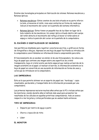 Existen dos tecnologías principales en fabricación de ratones: Ratones mecánicos y
Ratones ópticos.

   •   Ratones mecánicos: Estos constan de una bola situada en su parte inferior.
       La bola, al moverse el ratón, roza unos contactos en forma de rueda que
       indican el movimiento del cursor en la pantalla del sistema informático.

   •   Ratones ópticos: Estos tienen un pequeño haz de luz láser en lugar de la
       bola rodante de los mecánicos. Un censor óptico situado dentro del cuerpo
       del ratón detecta el movimiento del reflejo al mover el ratón sobre el
       espejo e indica la posición del cursor en la pantalla de la computadora.

EL ESCÁNER O DIGITALIZADOR DE IMÁGENES

Son periféricos diseñados para registrar caracteres escritos, o gráficos en forma
de fotografías o dibujos, impresos en una hoja de papel facilitando su introducción
la computadora convirtiéndolos en información binaria comprensible para ésta.

El funcionamiento de un escáner es similar al de una fotocopiadora. Se coloca una
hoja de papel que contiene una imagen sobre una superficie de cristal
transparente, bajo el cristal existe una lente especial que realiza un barrido de la
imagen existente en el papel; al realizar el barrido, la información existente en la
hoja de papel es convertida en una sucesión de información en forma de unos y
ceros que se introducen en la computadora.

LAS IMPRESORAS

Esta es la que permite obtener en un soporte de papel una ¨hardcopy¨: copia
visualizable, perdurable y transportable de la información procesada por una
computadora.

Las primeras impresoras nacieron muchos años antes que la PC e incluso antes que
los monitores, siendo durante años el método más usual para presentar los
resultados de los cálculos en aquellas primitivas computadoras, todo un avance
respecto a las tarjetas y cintas perforadas que se usaban hasta entonces.

TIPO DE IMPRESORAS

   •   Impacto por matriz de aguja o punto

   •   Chorro o inyección de tinta

   •   Láser

EL MONITOR
 