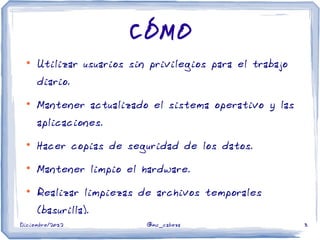 Diciembre/2012 @mc_cabeza 3
CÓMO
●
Utilizar usuarios sin privilegios para el trabajo
diario.
●
Mantener actualizado el sistema operativo y las
aplicaciones.
●
Hacer copias de seguridad de los datos.
●
Mantener limpio el hardware.
●
Realizar limpiezas de archivos temporales
(basurilla).
 