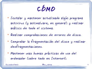 Diciembre/2012 @mc_cabeza 4
CÓMO
●
Instalar y mantener actualizado algún programa
antivirus (y antimalware, en general) y realizar
análisis de todo el sistema.
●
Realizar comprobaciones de errores de disco.
●
Comprobar la fragmentación del disco y realizar
desfragmentaciones.
●
Mantener unas buenas prácticas de uso del
ordenador (sobre todo en Internet).
 
