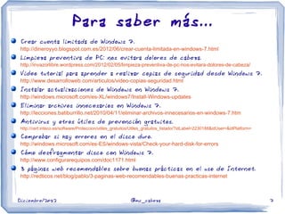 Diciembre/2012 @mc_cabeza 7
Para saber más...
Crear cuenta limitada de Windows 7.
http://dineroyyo.blogspot.com.es/2012/06/crear-cuenta-limitada-en-windows-7.html
Limpieza preventiva de PC: nos evitara dolores de cabeza.
http://invazorlibre.wordpress.com/2012/02/05/limpieza-preventiva-de-pc-nos-evitara-dolores-de-cabeza/
Video tutorial para aprender a realizar copias de seguridad desde Windows 7.
http://www.desarrolloweb.com/articulos/video-copias-seguridad.html
Instalar actualizaciones de Windows en Windows 7.
http://windows.microsoft.com/es-XL/windows7/Install-Windows-updates
Eliminar archivos innecesarios en Windows 7.
http://lecciones.batiburrillo.net/2010/04/11/eliminar-archivos-innecesarios-en-windows-7.htm
Antivirus y otros útiles de prevención gratuitos.
http://cert.inteco.es/software/Proteccion/utiles_gratuitos/Utiles_gratuitos_listado/?idLabel=2230188&idUser=&idPlatform=
Comprobar si hay errores en el disco duro.
http://windows.microsoft.com/es-ES/windows-vista/Check-your-hard-disk-for-errors
Cómo desfragmentar disco con Windows 7.
http://www.configurarequipos.com/doc1171.html
3 páginas web recomendables sobre buenas prácticas en el uso de Internet.
http://redticos.net/blog/pablo/3-paginas-web-recomendables-buenas-practicas-internet
 