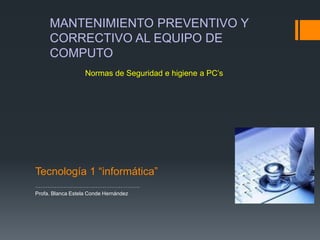 MANTENIMIENTO PREVENTIVO Y
CORRECTIVO AL EQUIPO DE
COMPUTO
Normas de Seguridad e higiene a PC’s

Tecnología 1 “informática”
…………………………………………………..
Profa. Blanca Estela Conde Hernández

 