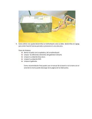 9. Como último nos queda destornillas la motherboard, esta se debe destornillas en zigzag
para evitar hacerle fuerzas parciales o presiones en una sola zona.
Pasos de limpieza.
Retirar el polvo con la sopladora, de la motherboard.
Limpiar los diferentes elementos del gabinete la brocha.
Limpiar la unidad de disco duro.
Limpiar la unidad de DVD.
Limpiar el gabinete.
Como recomendación final puede usar el manual de la board si no lo tiene con el
serial de la misma puede descargar de la página de los fabricantes.
 