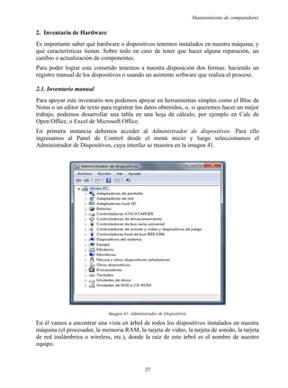 Mantenimiento de computadores
2. Inventario de Hardware
Es importante saber qué hardware o dispositivos tenemos instalados en nuestra máquina, y
qué características tienen. Sobre todo en caso de tener que hacer alguna reparación, un
cambio o actualización de componentes.
Para poder lograr este cometido tenemos a nuestra disposición dos formas: haciendo un
registro manual de los dispositivos o usando un asistente software que realiza el proceso.
2.1. Inventario manual
Para apoyar este inventario nos podemos apoyar en herramientas simples como el Bloc de
Notas o un editor de texto para registrar los datos obtenidos, o, si queremos hacer un mejor
trabajo, podemos desarrollar una tabla en una hoja de cálculo, por ejemplo en Calc de
Open Office, o Excel de Microsoft Office.
En primera instancia debemos acceder al Administrador de dispositivos. Para ello
ingresamos al Panel de Control desde el menú inicio y luego seleccionamos el
Administrador de Dispositivos, cuya interfaz se muestra en la imagen 41.
Imagen 41: Administrador de Dispositivos
En él vamos a encontrar una vista en árbol de todos los dispositivos instalados en nuestra
máquina (el procesador, la memoria RAM, la tarjeta de video, la tarjeta de sonido, la tarjeta
de red inalámbrica o wireless, etc.), donde la raíz de este árbol es el nombre de nuestro
equipo.
27
 