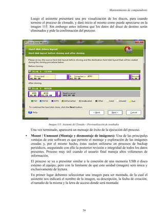 Mantenimiento de computadores
Luego el asistente presentará una pre visualización de los discos, para cuando
termine el proceso de clonado, y dará inicio al mismo como puede apreciarse en la
imagen 115. Sin embargo antes informa que los datos del disco de destino serán
eliminados y pide la confirmación del proceso.
Imagen 115: Asistente de Clonado – Previsualización de resultados
Una vez terminado, aparecerá un mensaje de éxito de la ejecución del proceso.
• Mount / Unmount (Montaje y desmontaje de imágenes): Una de las principales
ventajas de este software es que permite el montaje y exploración de las imágenes
creadas y, por el mismo hecho, éstas suelen utilizarse en procesos de backup
periódicos, asegurando con ello la posterior revisión e integridad de todos los datos
presentes. Proceso muy útil cuando el usuario final maneja altos volúmenes de
información.
El proceso se va a presentar similar a la conexión de una memoria USB o disco
externo al equipo, pero con la limitante de que esta unidad (imagen) será única y
exclusivamente de lectura.
En primer lugar debemos seleccionar una imagen para ser montada, de la cual el
asistente nos indicará el nombre de la imagen, su descripción, la fecha de creación,
el tamaño de la misma y la letra de acceso donde será montada:
79
 
