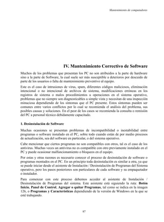 Mantenimiento de computadores
IV. Mantenimiento Correctivo de Software
Muchos de los problemas que presentan los PC no son atribuidos a la parte de hardware
sino a la parte de Software, la cual suele ser más susceptible a deterioros por descuido de
parte de los usuarios o falta de mantenimiento preventivo al equipo.
Este es el caso de intrusiones de virus, spam, diferentes códigos maliciosos, eliminación
intencional o no intencional de archivos de sistema, modificaciones erróneas en los
registros de sistema o malos procedimientos u operaciones en el sistema operativo,
problemas que no siempre son diagnosticables a simple vista y necesitan de una inspección
minuciosa dependiendo de los síntomas que el PC presente. Estos síntomas pueden ser
comunes entre varios conflictos por lo cual se recomienda el análisis del problema, sus
posibles causas y soluciones. En el peor de los casos se recomienda la consulta o remisión
del PC a personal técnico debidamente capacitado.
1. Desinstalación de Software
Muchas ocasiones se presentan problemas de incompatibilidad o inestabilidad entre
programas o software instalado en el PC, sobre todo cuando están de por medio procesos
de actualización, sea del software en particular, o del sistema operativo.
Cabe mencionar que ciertos programas no son compatibles con otros, tal es el caso de los
antivirus. Muchas veces un antivirus no es compatible con otro previamente instalado en el
PC y puede ocasionar malfuncionamiento o bloqueos en el equipo.
Por estas y otras razones es necesario conocer el proceso de desinstalación de software o
programas montados en el PC. En un principio toda desinstalación es similar a otra, ya que
se puede iniciar desde el asistente de Instalación / Desinstalación de Programas del Sistema
operativo, pero los pasos posteriores son particulares de cada software y su empaquetador
o instalador.
Para comenzar con este proceso debemos acceder al asistente de Instalación /
Desinstalación de Programas del sistema. Este asistente está siguiendo la ruta: Botón
Inicio, Panel de Control, Agregar o quitar Programas, tal como se indica en la imagen
126, o Programas y Características dependiendo de la versión de Windows en la que se
esté trabajando.
87
 