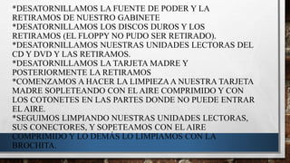 *DESATORNILLAMOS LA FUENTE DE PODER Y LA
RETIRAMOS DE NUESTRO GABINETE
*DESATORNILLAMOS LOS DISCOS DUROS Y LOS
RETIRAMOS (EL FLOPPY NO PUDO SER RETIRADO).
*DESATORNILLAMOS NUESTRAS UNIDADES LECTORAS DEL
CD Y DVD Y LAS RETIRAMOS.
*DESATORNILLAMOS LA TARJETA MADRE Y
POSTERIORMENTE LA RETIRAMOS
*COMENZAMOS A HACER LA LIMPIEZA A NUESTRA TARJETA
MADRE SOPLETEANDO CON EL AIRE COMPRIMIDO Y CON
LOS COTONETES EN LAS PARTES DONDE NO PUEDE ENTRAR
EL AIRE.
*SEGUIMOS LIMPIANDO NUESTRAS UNIDADES LECTORAS,
SUS CONECTORES, Y SOPETEAMOS CON EL AIRE
COMPRIMIDO Y LO DEMÁS LO LIMPIAMOS CON LA
BROCHITA.
 