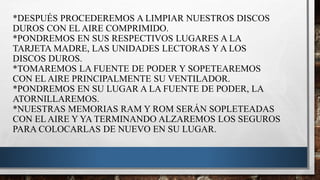 *DESPUÉS PROCEDEREMOS A LIMPIAR NUESTROS DISCOS
DUROS CON EL AIRE COMPRIMIDO.
*PONDREMOS EN SUS RESPECTIVOS LUGARES A LA
TARJETA MADRE, LAS UNIDADES LECTORAS Y A LOS
DISCOS DUROS.
*TOMAREMOS LA FUENTE DE PODER Y SOPETEAREMOS
CON EL AIRE PRINCIPALMENTE SU VENTILADOR.
*PONDREMOS EN SU LUGAR A LA FUENTE DE PODER, LA
ATORNILLAREMOS.
*NUESTRAS MEMORIAS RAM Y ROM SERÁN SOPLETEADAS
CON EL AIRE Y YA TERMINANDO ALZAREMOS LOS SEGUROS
PARA COLOCARLAS DE NUEVO EN SU LUGAR.
 