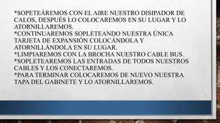 *SOPETEÁREMOS CON EL AIRE NUESTRO DISIPADOR DE
CALOS, DESPUÉS LO COLOCAREMOS EN SU LUGAR Y LO
ATORNILLAREMOS.
*CONTINUAREMOS SOPLETEANDO NUESTRA ÚNICA
TARJETA DE EXPANSIÓN COLOCÁNDOLA Y
ATORNILLÁNDOLA EN SU LUGAR.
*LIMPIAREMOS CON LA BROCHA NUESTRO CABLE BUS.
*SOPLETEAREMOS LAS ENTRADAS DE TODOS NUESTROS
CABLES Y LOS CONECTAREMOS.
*PARA TERMINAR COLOCAREMOS DE NUEVO NUESTRA
TAPA DEL GABINETE Y LO ATORNILLAREMOS.
 