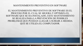 MANTENIMIENTO PREVENTIVO EN SOFTWARE
EL MANTENIMIENTO PREVENTIVO DE SOFTWARE ES EL
PROCESO POR EL CUAL SE MEJORA Y OPTIMIZA EL
SOFTWARE QUE SE HA INSTALADO, ESTE MANTENIMIENTO
SE REALIZA PARA LA PREVENCIÓN DE POSIBLES
PROBLEMAS QUE PUEDAN LLEGAR A SURGIR A MEDIDA
QUE SE UTILIZA EL COMPUTADOR.
 