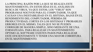 LA PRINCIPAL RAZÓN POR LA QUE SE REALIZA ESTE
MANTENIMIENTO, EN ESTOS DÍAS ES EL ANÁLISIS EN
BUSCA DE VIRUS, YA QUE ESTOS; LOS “VIRUS” SON
PROGRAMAS NOCIVOS PARA EL COMPUTADOR, YA QUE
CAUSAN UNA INESTABILIDAD EN EL SISTEMA, BAJAS EN EL
RENDIMIENTO DEL COMPUTADOR, PÉRDIDA DE
PRODUCTIVIDAD, CORTES EN LOS SISTEMAS Y PROBABLES
ERRORES EN EL MISMO, TALES QUE NO SE PUEDEN
CORREGIR DE MANERA SIMPLE, SINO MEDIANTE DE UNA
FORMATEADA. PARA REALIZAR UN MANTENIMIENTO
ÓPTIMO AL SOFTWARE EXISTEN PASOS PARA REALIZAR
ESTE EFICIENTEMENTE Y TENER UNA MAYOR COBERTURA
EN EL MANTENIMIENTO.
 