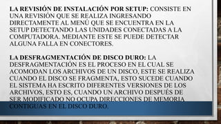 LA REVISIÓN DE INSTALACIÓN POR SETUP: CONSISTE EN
UNA REVISIÓN QUE SE REALIZA INGRESANDO
DIRECTAMENTE AL MENÚ QUE SE ENCUENTRA EN LA
SETUP DETECTANDO LAS UNIDADES CONECTADAS A LA
COMPUTADORA. MEDIANTE ESTE SE PUEDE DETECTAR
ALGUNA FALLA EN CONECTORES.
LA DESFRAGMENTACIÓN DE DISCO DURO: LA
DESFRAGMENTACIÓN ES EL PROCESO EN EL CUAL SE
ACOMODAN LOS ARCHIVOS DE UN DISCO, ESTE SE REALIZA
CUANDO EL DISCO SE FRAGMENTA, ESTO SUCEDE CUANDO
EL SISTEMA HA ESCRITO DIFERENTES VERSIONES DE LOS
ARCHIVOS, ESTO ES, CUANDO UN ARCHIVO DESPUÉS DE
SER MODIFICADO NO OCUPA DIRECCIONES DE MEMORIA
CONTIGUAS EN EL DISCO DURO.
 