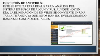 EJECUCIÓN DE ANTIVIRUS:
ESTE SE UTILIZA PARA REALIZAR UN ANÁLISIS DEL
SISTEMA EN BUSCA DE ALGÚN VIRUS. AUNQUE HOY EN
DÍA, LA ELIMINACIÓN DE UN VIRUS SE CONVIERTE EN UNA
TAREA TITÁNICA YA QUE ESTOS HAN IDO EVOLUCIONANDO
HASTA SER CASI INDETECTABLES.
 