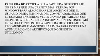 PAPELERA DE RECICLAJE: LA PAPELERA DE RECICLAJE
NO ES MÁS QUE UNA CARPETA MÁS, CREADA POR
WINDOWS PARAALMACENAR LOS ARCHIVOS QUE EL
USUARIO DESEA ELIMINAR DEL COMPUTADOR, SOLO QUE
EL USUARIO EN CIERTAS VECES CAMBIA DE PARECER CON
RESPECTO A BORRAR DICHA INFORMACIÓN, ENTONCES AHÍ
ESTA OTRA FUNCIÓN DE LA PAPELERA DE RECICLAJE. ES
RECOMENDABLE MANTENERLA LIMPIA PARA EVITAR UNA
ACUMULACIÓN DE ARCHIVOS QUE NO SE ESTÉN
UTILIZANDO.
 