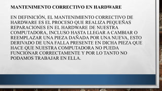 MANTENIMENTO CORRECTIVO EN HARDWARE
EN DEFINICIÓN, EL MANTENIMIENTO CORRECTIVO DE
HARDWARE ES EL PROCESO QUE REALIZA PEQUEÑAS
REPARACIONES EN EL HARDWARE DE NUESTRA
COMPUTADORA, INCLUSO HASTA LLEGAR A CAMBIAR O
REEMPLAZAR UNA PIEZA DAÑADA POR UNA NUEVA, ESTO
DERIVADO DE UNA FALLA PRESENTE EN DICHA PIEZA QUE
HACE QUE NUESTRA COMPUTADORA NO PUEDA
FUNCIONAR CORRECTAMENTE Y POR LO TANTO NO
PODAMOS TRABAJAR EN ELLA.
 
