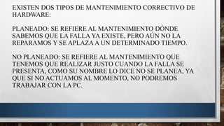 EXISTEN DOS TIPOS DE MANTENIMIENTO CORRECTIVO DE
HARDWARE:
PLANEADO: SE REFIERE AL MANTENIMIENTO DÓNDE
SABEMOS QUE LA FALLA YA EXISTE, PERO AÚN NO LA
REPARAMOS Y SE APLAZA A UN DETERMINADO TIEMPO.
NO PLANEADO: SE REFIERE AL MANTENIMIENTO QUE
TENEMOS QUE REALIZAR JUSTO CUANDO LA FALLA SE
PRESENTA, COMO SU NOMBRE LO DICE NO SE PLANEA, YA
QUE SI NO ACTUAMOS AL MOMENTO, NO PODREMOS
TRABAJAR CON LA PC.
 