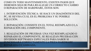 COMO EN TODO MANTENIMIENTO, EXISTEN PASOS QUE
DEBEMOS SEGUIR PARA REALIZAR UN CORRECTO CAMBIO
O REPARACIÓN DE HARDWARE, ÉSTOS SON:
1. INTERVENCIÓN TÉCNICA: SE HACE UN DIAGNÓSTICO DEL
PC, SE REVISA CUÁL ES EL PROBLEMA Y SU POSIBLE
SOLUCIÓN.
2. REPARACIÓN: CONSISTE EN EL TOTAL REEMPLAZO O LA
REPARACIÓN DEL COMPONENTE.
3. REALIZACIÓN DE PRUEBAS: UNA VEZ REEMPLAZADO O
REPARADO EL COMPONENTE, SE REALIZAN PRUEBAS CON
DIVERSOS SOFTWARES ESPECIALES PARA SABER SI
FUNCIONARÁ CORRECTAMENTE LA PIEZA HARDWARE
REPARADA O CAMBIADA.
 