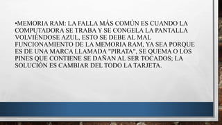•MEMORIA RAM: LA FALLA MÁS COMÚN ES CUANDO LA
COMPUTADORA SE TRABA Y SE CONGELA LA PANTALLA
VOLVIÉNDOSE AZUL, ESTO SE DEBE AL MAL
FUNCIONAMIENTO DE LA MEMORIA RAM, YA SEA PORQUE
ES DE UNA MARCA LLAMADA "PIRATA", SE QUEMA O LOS
PINES QUE CONTIENE SE DAÑAN AL SER TOCADOS; LA
SOLUCIÓN ES CAMBIAR DEL TODO LA TARJETA.
 
