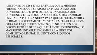 •LECTORES DE CD Y DVD: LA FALLA QUE A MENUDO
PRESENTAN ES QUE SE ATORA LA PIEZA O TAPA QUE
CONTIENE EL CD O DVD DEBIDO A UNA BANDA QUE
CONTIENE Y ESTÁ ROTA, LA SOLUCIÓN SERÍA CAMBIAR
ESA BANDA POR UNA NUEVA PARA QUE SE PUEDA ABRIR Y
CERRAR CORRECTAMENTE Y EVITAR EMPUJAR ESA PIEZA;
OTRA FALLA QUE PRESENTA ES QUE NO SE LEEN LOS
DISCOS, ESTO SE DEBE A QUE EL LENTE NO FUNCIONA, LO
MÁS RECOMENDABLE ES CAMBIAR LA PIEZA POR
COMPLETO O LIMPIAR EL LENTE CON LÍQUIDOS
ESPECIALES.
 