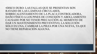 •DISCO DURO: LAS FALLAS QUE SE PRESENTAN SON
RAYADO DE LAS LÁMINAS CIRCULARES,
SOBRECALENTAMIENTO DE LA PLACA CONTROLADORA,
DAÑO FÍSICO A LOS PINES DE CONEXIÓN Y ABOLLAMIENTO
CAUSADO POR NO TENER PRECAUCIÓN AL MOMENTO DE
DAR UN MANTENIMIENTO PREVENTIVO, LA SOLUCIÓN
SÓLO ES UNA, CAMBIAR LA PIEZA POR UNA NUEVA, YA QUE
NO TIENE REPARACIÓN ALGUNA.
 