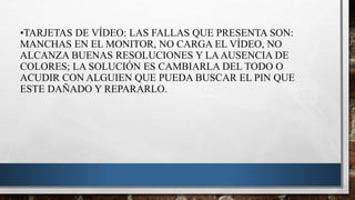 •TARJETAS DE VÍDEO: LAS FALLAS QUE PRESENTA SON:
MANCHAS EN EL MONITOR, NO CARGA EL VÍDEO, NO
ALCANZA BUENAS RESOLUCIONES Y LAAUSENCIA DE
COLORES; LA SOLUCIÓN ES CAMBIARLA DEL TODO O
ACUDIR CON ALGUIEN QUE PUEDA BUSCAR EL PIN QUE
ESTE DAÑADO Y REPARARLO.
 