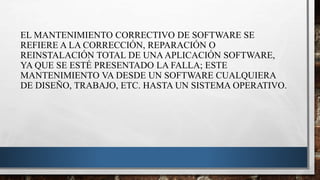 EL MANTENIMIENTO CORRECTIVO DE SOFTWARE SE
REFIERE A LA CORRECCIÓN, REPARACIÓN O
REINSTALACIÓN TOTAL DE UNAAPLICACIÓN SOFTWARE,
YA QUE SE ESTÉ PRESENTADO LA FALLA; ESTE
MANTENIMIENTO VA DESDE UN SOFTWARE CUALQUIERA
DE DISEÑO, TRABAJO, ETC. HASTA UN SISTEMA OPERATIVO.
 