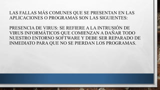 LAS FALLAS MÁS COMUNES QUE SE PRESENTAN EN LAS
APLICACIONES O PROGRAMAS SON LAS SIGUIENTES:
PRESENCIA DE VIRUS: SE REFIERE A LA INTRUSIÓN DE
VIRUS INFORMÁTICOS QUE COMIENZAN A DAÑAR TODO
NUESTRO ENTORNO SOFTWARE Y DEBE SER REPARADO DE
INMEDIATO PARA QUE NO SE PIERDAN LOS PROGRAMAS.
 