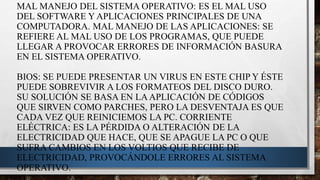 MAL MANEJO DEL SISTEMA OPERATIVO: ES EL MAL USO
DEL SOFTWARE Y APLICACIONES PRINCIPALES DE UNA
COMPUTADORA. MAL MANEJO DE LAS APLICACIONES: SE
REFIERE AL MAL USO DE LOS PROGRAMAS, QUE PUEDE
LLEGAR A PROVOCAR ERRORES DE INFORMACIÓN BASURA
EN EL SISTEMA OPERATIVO.
BIOS: SE PUEDE PRESENTAR UN VIRUS EN ESTE CHIP Y ÉSTE
PUEDE SOBREVIVIR A LOS FORMATEOS DEL DISCO DURO.
SU SOLUCIÓN SE BASA EN LAAPLICACIÓN DE CÓDIGOS
QUE SIRVEN COMO PARCHES, PERO LA DESVENTAJA ES QUE
CADA VEZ QUE REINICIEMOS LA PC. CORRIENTE
ELÉCTRICA: ES LA PÉRDIDA O ALTERACIÓN DE LA
ELECTRICIDAD QUE HACE, QUE SE APAGUE LA PC O QUE
SUFRA CAMBIOS EN LOS VOLTIOS QUE RECIBE DE
ELECTRICIDAD, PROVOCÁNDOLE ERRORES AL SISTEMA
OPERATIVO.
 