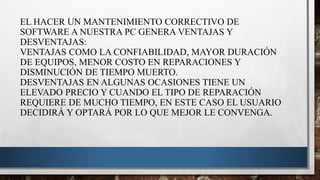 EL HACER UN MANTENIMIENTO CORRECTIVO DE
SOFTWARE A NUESTRA PC GENERA VENTAJAS Y
DESVENTAJAS:
VENTAJAS COMO LA CONFIABILIDAD, MAYOR DURACIÓN
DE EQUIPOS, MENOR COSTO EN REPARACIONES Y
DISMINUCIÓN DE TIEMPO MUERTO.
DESVENTAJAS EN ALGUNAS OCASIONES TIENE UN
ELEVADO PRECIO Y CUANDO EL TIPO DE REPARACIÓN
REQUIERE DE MUCHO TIEMPO, EN ESTE CASO EL USUARIO
DECIDIRÁ Y OPTARÁ POR LO QUE MEJOR LE CONVENGA.
 