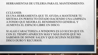 HERRAMIENTAS DE UTILERIA PARA EL MANTENIMIENTO:
CCLEANER:
ES UNA HERRAMIENTA QUE TE AYUDA A MANTENER TU
SISTEMA EN PERFECTO ESTADO HACIENDO UNA LIMPIEZA
A FONDO QUE MEJORA EL RENDIMIENTO GENERAL Y
AUMENTA EL ESPACIO LIBRE EN DISCO.
SI ALGO CARACTERIZA A WINDOWS ES LO SUCIO QUE ES.
CON EL TIEMPO APARECEN MÁS Y MÁS DATOS QUE NO
SABEMOS DE DÓNDE SALEN Y QUE OCUPAN NUESTRO
DISCO DURO Y RECURSOS.
 