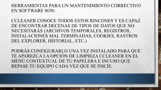 HERRAMIENTAS PARA UN MANTENIMIENTO CORRECTIVO
EN SOFTWARE SON:
CCLEANER CONOCE TODOS ESTOS RINCONES Y ES CAPAZ
DE ENCONTRAR DECENAS DE TIPOS DE DATOS QUE NO
NECESITARÁS (ARCHIVOS TEMPORALES, REGISTROS,
INSTALACIONES MAL TERMINADAS, COOKIES, RASTROS
DEL EXPLORER, HISTORIAL, ETC.)
PODRÁS CONFIGURARLO UNA VEZ INSTALADO PARA QUE
TE APAREZCA LA OPCIÓN DE LIMPIEZA CCLEANER EN EL
MENÚ CONTEXTUAL DE TU PAPELERA E INCUSO QUE
REPASE TU EQUIPO CADA VEZ QUE SE INICIE.
 