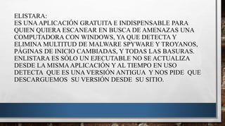 ELISTARA:
ES UNAAPLICACIÓN GRATUITA E INDISPENSABLE PARA
QUIEN QUIERA ESCANEAR EN BUSCA DE AMENAZAS UNA
COMPUTADORA CON WINDOWS, YA QUE DETECTA Y
ELIMINA MULTITUD DE MALWARE SPYWARE Y TROYANOS,
PÁGINAS DE INICIO CAMBIADAS, Y TODAS LAS BASURAS.
ENLISTARA ES SÓLO UN EJECUTABLE NO SE ACTUALIZA
DESDE LA MISMAAPLICACIÓN Y AL TIEMPO EN USO
DETECTA QUE ES UNA VERSIÓN ANTIGUA Y NOS PIDE QUE
DESCARGUEMOS SU VERSIÓN DESDE SU SITIO.
 
