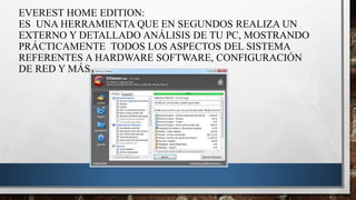 EVEREST HOME EDITION:
ES UNA HERRAMIENTA QUE EN SEGUNDOS REALIZA UN
EXTERNO Y DETALLADO ANÁLISIS DE TU PC, MOSTRANDO
PRÁCTICAMENTE TODOS LOS ASPECTOS DEL SISTEMA
REFERENTES A HARDWARE SOFTWARE, CONFIGURACIÓN
DE RED Y MÁS.
 