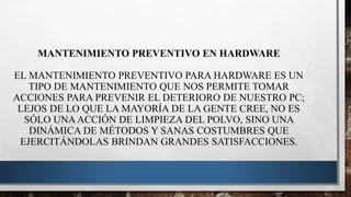MANTENIMIENTO PREVENTIVO EN HARDWARE
EL MANTENIMIENTO PREVENTIVO PARA HARDWARE ES UN
TIPO DE MANTENIMIENTO QUE NOS PERMITE TOMAR
ACCIONES PARA PREVENIR EL DETERIORO DE NUESTRO PC;
LEJOS DE LO QUE LA MAYORÍA DE LA GENTE CREE, NO ES
SÓLO UNAACCIÓN DE LIMPIEZA DEL POLVO, SINO UNA
DINÁMICA DE MÉTODOS Y SANAS COSTUMBRES QUE
EJERCITÁNDOLAS BRINDAN GRANDES SATISFACCIONES.
 