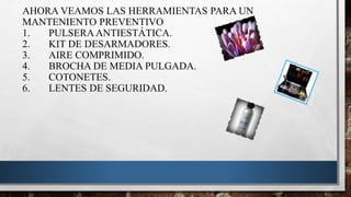 AHORA VEAMOS LAS HERRAMIENTAS PARA UN
MANTENIENTO PREVENTIVO
1. PULSERA ANTIESTÁTICA.
2. KIT DE DESARMADORES.
3. AIRE COMPRIMIDO.
4. BROCHA DE MEDIA PULGADA.
5. COTONETES.
6. LENTES DE SEGURIDAD.
 