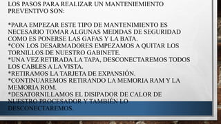 LOS PASOS PARA REALIZAR UN MANTENIEMIENTO
PREVENTIVO SON:
*PARA EMPEZAR ESTE TIPO DE MANTENIMIENTO ES
NECESARIO TOMAR ALGUNAS MEDIDAS DE SEGURIDAD
COMO ES PONERSE LAS GAFAS Y LA BATA.
*CON LOS DESARMADORES EMPEZAMOS A QUITAR LOS
TORNILLOS DE NUESTRO GABINETE.
*UNA VEZ RETIRADA LA TAPA, DESCONECTAREMOS TODOS
LOS CABLES A LA VISTA.
*RETIRAMOS LA TARJETA DE EXPANSIÓN.
*CONTINUAREMOS RETIRANDO LA MEMORIA RAM Y LA
MEMORIA ROM.
*DESATORNILLAMOS EL DISIPADOR DE CALOR DE
NUESTRO PROCESADOR Y TAMBIÉN LO
DESCONECTAREMOS.
 