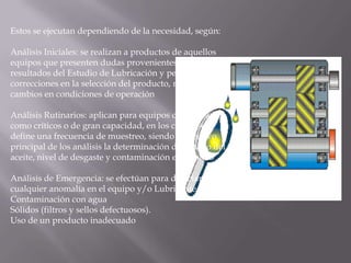 Estos se ejecutan dependiendo de la necesidad, según: Análisis Iniciales: se realizan a productos de aquellos equipos que presenten dudas provenientes de los resultados del Estudio de Lubricación y permiten correcciones en la selección del producto, motivadas a cambios en condiciones de operación Análisis Rutinarios: aplican para equipos considerados como críticos o de gran capacidad, en los cuales se define una frecuencia de muestreo, siendo el objetivo principal de los análisis la determinación del estado del aceite, nivel de desgaste y contaminación entre otros Análisis de Emergencia: se efectúan para detectar cualquier anomalía en el equipo y/o Lubricante, según: Contaminación con aguaSólidos (filtros y sellos defectuosos).Uso de un producto inadecuado 