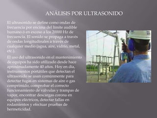 ANÁLISIS POR ULTRASONIDOEl ultrasonido se define como ondas de frecuencia por encima del límite audible humano ó en exceso a los 20000 Hz de frecuencia. El sonido se propaga a través de ondas longitudinales a través de cualquier medio (agua, aire, vidrio, metal, etc.).El uso del ultrasonido en el mantenimiento de equipos ha sido utilizado desde hace aproximadamente 40 años. Hoy en día, instrumentos portátiles que detectan el ultrasonido se usan comúnmente para detectar fugas en sistemas de aire o gas comprimido, comprobar el correcto funcionamiento de válvulas y trampas de vapor, encontrar descargas corona en equipos eléctricos, detectar fallas en rodamientos y efectuar pruebas de hermeticidad.