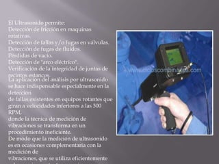El Ultrasonido permite: Detección de fricción en maquinas rotativas. Detección de fallas y/o fugas en válvulas. Detección de fugas de fluidos. Pérdidas de vacío. Detección de "arco eléctrico". Verificación de la integridad de juntas de recintos estancos.La aplicación del análisis por ultrasonido se hace indispensable especialmente en la detección de fallas existentes en equipos rotantes que giran a velocidades inferiores a las 300 RPM, donde la técnica de medición de vibraciones se transforma en un procedimiento ineficiente. De modo que la medición de ultrasonido es en ocasiones complementaria con la medición de vibraciones, que se utiliza eficientemente sobre equipos rotantes que giran a velocidades superiores a las 300 RPM.