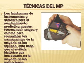 TÉCNICAS DEL MP
   Los fabricantes de
    instrumentos y
    software para el
    mantenimiento
    predictivo pueden
    recomendar rangos y
    valores para
    reemplazar los
    componentes de la
    mayoría de los
    equipos, esto hace
    que el análisis
    histórico sea
    innecesario en la
    mayoría de las
 