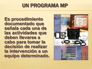 UN PROGRAMA MP

Es procedimiento
documentado que
señala cada una de
las actividades que
deben llevarse a
cabo para tomar la
decisión de realizar
la intervención a un
equipo determinado.
 
