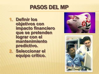 PASOS DEL MP
1. Definir los
   objetivos con
   impacto financiero
   que se pretenden
   lograr con el
   mantenimiento
   predictivo.
2. Seleccionar el
   equipo crítico.
 