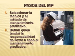 PASOS DEL MP
5. Seleccionar la
   técnica y el
   método de
   mantenimiento
   predictivo.
6. Definir quién
   tendrá la
   responsabilidad
   de llevar a cabo el
   mantenimiento
   predictivo.
 