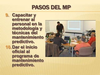 PASOS DEL MP
9. Capacitar y
    entrenar al
    personal en la
    metodología y
    técnicas del
    mantenimiento
    predictivo.
10. Dar el inicio
    oficial al
    programa de
    mantenimiento
    predictivo.
 
