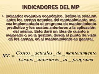 INDICADORES DEL MP
• Indicador evolutivo económico. Define la relación
   entre los costos actuales del mantenimiento una
  vez implementado el programa de mantenimiento
   predictivo y los costos anteriores a la aplicación
       del mismo. Esto dará un idea de cuanto a
  mejorado o no la gestión, desde el punto de vista
    de los costos, en el mantenimiento en general.


       Costos _ actuales _ de _ mantenimiento
IEE
        Costos _ anteriores _ al _ programa
 