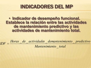 INDICADORES DEL MP

       • Indicador de desempeño funcional.
      Establece la relación entre las actividades
          de mantenimiento predictivo y las
         actividades de mantenimiento total.

        Horas _ de _ actividades _ demantenimiento _ predictivo
IDF
                         Mantenimiento _ total
 