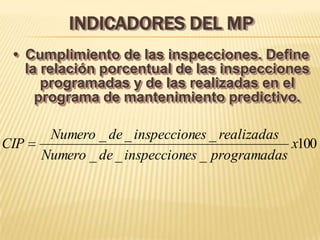 INDICADORES DEL MP
 • Cumplimiento de las inspecciones. Define
   la relación porcentual de las inspecciones
      programadas y de las realizadas en el
     programa de mantenimiento predictivo.

       Numero _ de _ inspecciones _ realizadas
CIP                                            x100
      Numero _ de _ inspecciones _ programadas
 